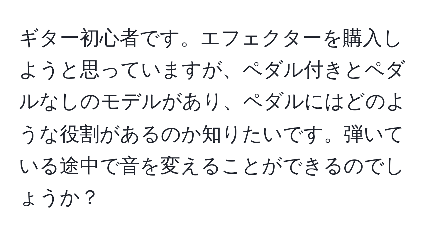 ギター初心者です。エフェクターを購入しようと思っていますが、ペダル付きとペダルなしのモデルがあり、ペダルにはどのような役割があるのか知りたいです。弾いている途中で音を変えることができるのでしょうか？