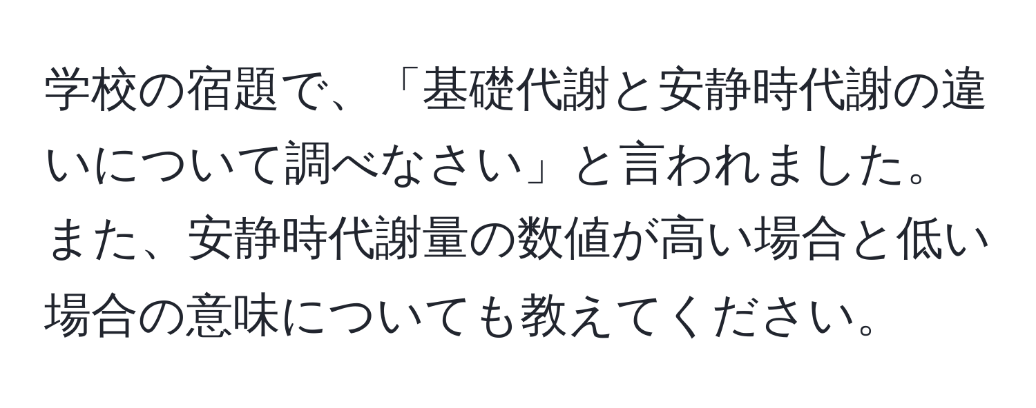 学校の宿題で、「基礎代謝と安静時代謝の違いについて調べなさい」と言われました。また、安静時代謝量の数値が高い場合と低い場合の意味についても教えてください。