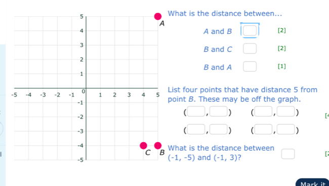 hat is the distance between...
A and B overleftrightarrow □  [2]
B and C □ [2]
B and A □ [1] 
ist four points that have distance 5 from 
oint B. These may be off the graph.
(□ ,□ ) (□ ,□ )
(□ ,□ ) (□ ,□ )
hat is the distance between □ [
(-1,-5) and (-1,3) ? 
Mark it