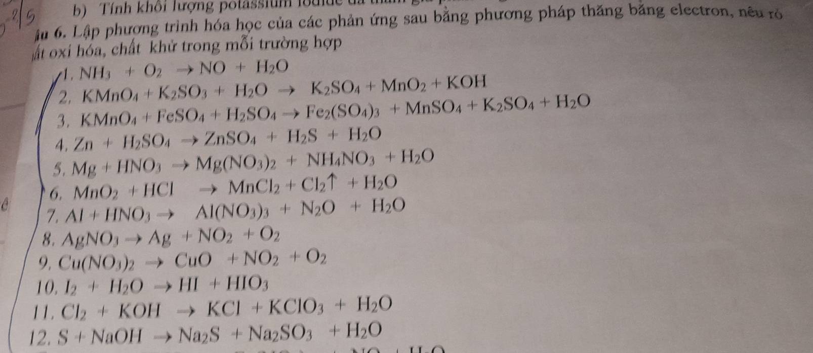 Tính khôi lượng potassium loulde t 
ậu 6. Lập phương trình hóa học của các phản ứng sau bằng phương pháp thăng bằng electron, nêu rỏ 
ất oxi hóa, chất khử trong mỗi trường hợp 
/1. NH_3+O_2to NO+H_2O
2. KMnO_4+K_2SO_3+H_2Oto K_2SO_4+MnO_2+KOH
3. KMnO_4+FeSO_4+H_2SO_4to Fe_2(SO_4)_3+MnSO_4+K_2SO_4+H_2O
4. Zn+H_2SO_4to ZnSO_4+H_2S+H_2O
5. Mg+HNO_3to Mg(NO_3)_2+NH_4NO_3+H_2O
6. MnO_2+HClto MnCl_2+Cl_2uparrow +H_2O
7. Al+HNO_3to Al(NO_3)_3+N_2O+H_2O
8. AgNO_3to Ag+NO_2+O_2
9. Cu(NO_3)_2to CuO+NO_2+O_2
10. I_2+H_2Oto HI+HIO_3
11. Cl_2+KOHto KCl+KClO_3+H_2O
12. S+NaOHto Na_2S+Na_2SO_3+H_2O