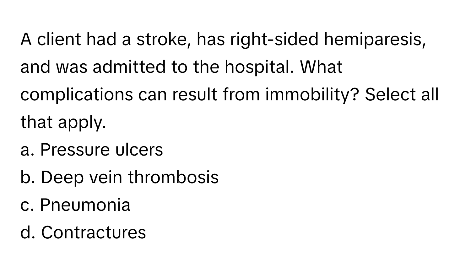 A client had a stroke, has right-sided hemiparesis, and was admitted to the hospital. What complications can result from immobility? Select all that apply. 

a. Pressure ulcers 
b. Deep vein thrombosis 
c. Pneumonia 
d. Contractures