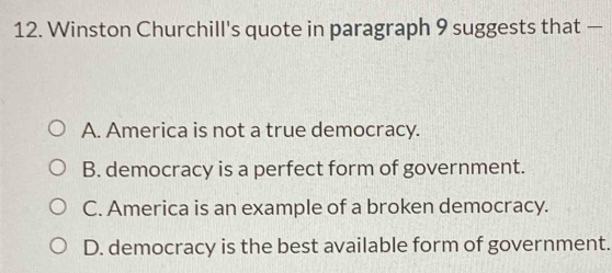 Winston Churchill's quote in paragraph 9 suggests that —
A. America is not a true democracy.
B. democracy is a perfect form of government.
C. America is an example of a broken democracy.
D. democracy is the best available form of government.