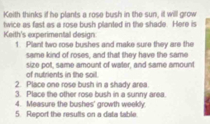 Keith thinks if he plants a rose bush in the sun, it will grow 
twice as fast as a rose bush planted in the shade. Here is 
Keith's experimental design: 
1. Plant two rose bushes and make sure they are the 
same kind of roses, and that they have the same 
size pot, same amount of water, and same amount 
of nutrients in the soil. 
2. Place one rose bush in a shady area. 
3. Place the other rose bush in a sunny area. 
4. Measure the bushes' growth weekly. 
5. Report the results on a data table