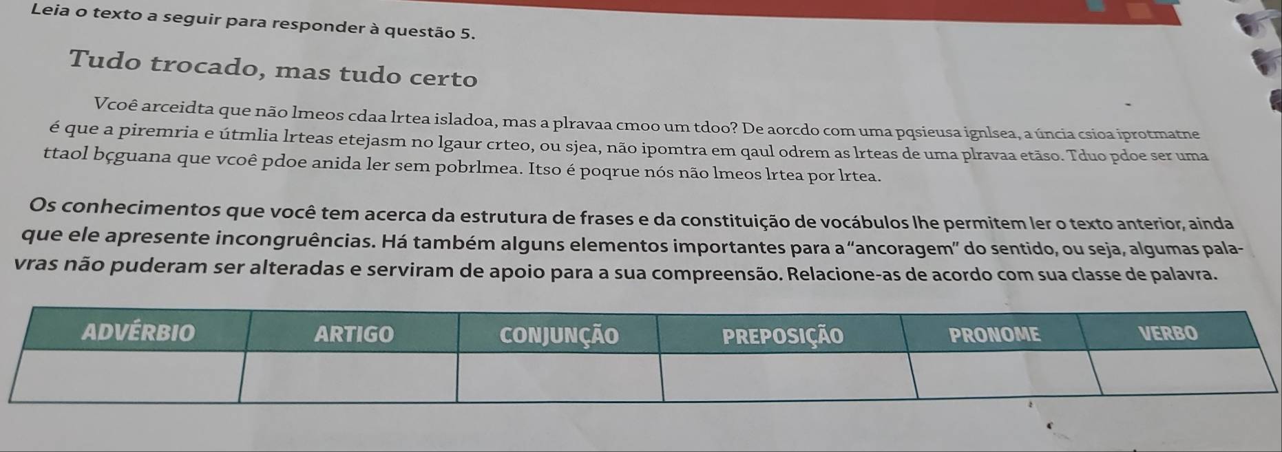 Leia o texto a seguir para responder à questão 5. 
Tudo trocado, mas tudo certo 
Vcoê arceidta que não lmeos cdaa lrtea isladoa, mas a plravaa cmoo um tdoo? De aorcdo com uma pqsieusa ignlsea, a úncia csioa iprotmatne 
é que a piremria e útmlia lrteas etejasm no lgaur crteo, ou sjea, não ipomtra em qaul odrem as lrteas de uma plravaa etãso. Tduo pdoe ser uma 
ttaol bçguana que vcoê pdoe anida ler sem pobrlmea. Itso é poqrue nós não lmeos lrtea por lrtea. 
Os conhecimentos que você tem acerca da estrutura de frases e da constituição de vocábulos lhe permitem ler o texto anterior, ainda 
que ele apresente incongruências. Há também alguns elementos importantes para a “ancoragem” do sentido, ou seja, algumas pala- 
vras não puderam ser alteradas e serviram de apoio para a sua compreensão. Relacione-as de acordo com sua classe de palavra.