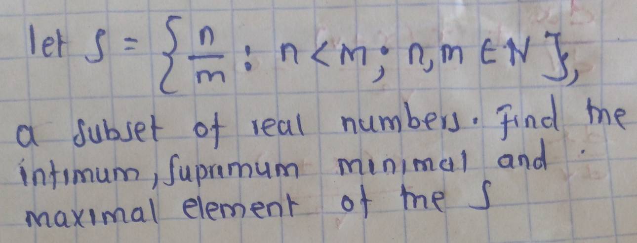 let S=  n/m :n , 
a subset of real numbers. Find me 
infimum, Supramum minimal and. 
maximal element of me s