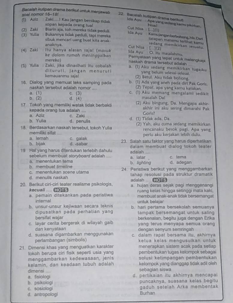 Bacalah kutipan drama berikut untuk manjawab 22. Bacalah kutipen drama berikut!
soal nomor 16-18!
(1) Aziz : Zaki...I Kau jangan bersikap tidak Nisa?
Ida Ayu  Apa yang sedang kamu pikirkan.
sopan kepada orang tua! Cut Nisa  [..](1)
(2) Zaki Biarin aja, toh mereka tidak peduli. Ida Ayu  Kamujanganberboheing,Nis. Dan
(3) Yulia Bukannya tidak peduli, tapi mereka
sibuk mencari uang buat kita anak-
tatapan matamu terlihat kamu
anaknya.
sedang memikirkan sesuatu.
Cut Nisa [ ](2) Ida Ayu O. itu masalahmu.
(4) Zaki Itu hanya alasan saja! (mɑsuk Pernyataan yang tepat untuk melengkapi
ke dalam rumah meninggalkan 
mereka) naskah drama tersebut adalah
(5) Yulia : Zaki, jika dinasihati itu cobalah a. (1) Aku sedang memikirkan tugasku
dituruti. jangan menuruti yang belum selesai-selesai.
kemauanmu sajal (2) Betul. Aku tidak bohong.
16. Dialog yang memuat teks samping pada b. (1) Ada yang aneh pada diri Pak Goris.
naskah tersebut adalah nomor .... (2) Tepat, apa yang kamu katakan.
a. (1) c. (3) c. (1) Aku memang mengalami sedikit
b. (2) d. (4) masalah Da!
17 Tokoh yang memiliki watak tidak berbakti (2) Aku bingung. Da. Mengapa akhir-
akhir ini aku sering dimarahi Pak
kepada orang tua adalah ....
a. Aziz c. Zaki Gorls?
b. Yulia d. penulis d. (1) Tidak ada, Da.
18. Berdasarkan naskah tersebut, tokoh Yulia (2) Yah, aku cuma sedang memikirkan
rencanaku besok pagi. Apa yang
memiliki sifat
a lemah c. galak perlu aku kerjakan lebih dulu.
b. bijak d. sabar 23. Salah satu faktor yang harus diperhatikan
dalam membuat dialog tokoh teater 
19 Hal yang harus ditentukan terlebih dahulu adalah
sebelum membuat storyboard adalah ,,.. a. latar c. tema
a. menentukan tema b. lighting d. adegan
b. membuat timeline
c. menentukan scene utama 24. Peristiwa berikut yang menggambarkan
d. menulis naskah tahap resolusi pada struktur dramatik
adalah .... HOTS
20. Berikut cirl-ciri teater realisme psikologis, a. hujan deras sejak pagi menggenangi
kecuali HOTS ruang kelas hingga setinggi mata kaki,
a. pemain ditekankan pada peristiwa membuat anak-anak tidak bersemangat
internal untuk belajar
b. unsur-unsur kejiwaan secara teknis b. hari pertama bersekolah semuanya
dipusatkan pada perhatian yang tampak bersemangat untuk saling
bersifat wajar berkenalan, begitu juga dengan Erika
c. layar cerita bergerak di wilayah gaib yang terus menyapa semua orang 
dan kenyataan dengan senyum semringah
d. suasana digambarkan menggunakan c. dalam rapat bersama itu, akhirnya
perambangan (simbolis) ketua kelas mengusulkan untuk 
21. Dimensi khas yang menguatkan karakter menerapkan sistem acak pada setiap
tokoh berupa ciri fisik seperti usia yang pembentukan tugas kelompok sebagai
menggambarkan kedewasaan, jenis solusi ketimpangan pembentukan
kelamin, dan keadaan tubuh adalah kelompok yang dianggap tidak adil oleh
dimensi ,,. sebagian siswa
a. fisiologi d. pertikaian itu akhirnya mencapai
b. psikologi puncaknya, suasana kelas begitu
c. sosiologi gaduh setelah Arka membentak
d. antropologi Burhan