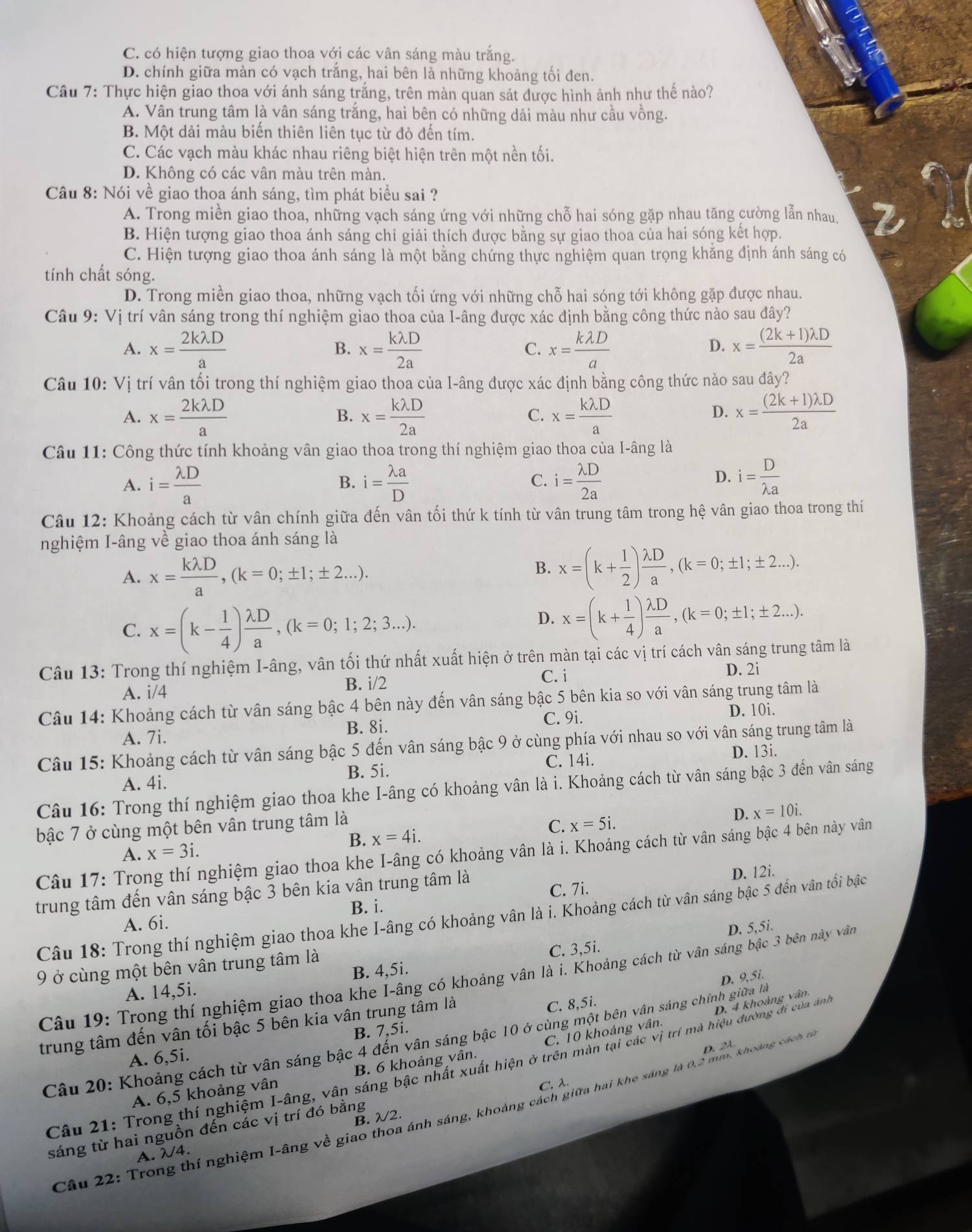 C. có hiện tượng giao thoa với các vân sáng màu trắng.
D. chính giữa màn có vạch trắng, hai bên là những khoảng tối đen.
Câu 7: Thực hiện giao thoa với ánh sáng trắng, trên màn quan sát được hình ảnh như thế nào?
A. Vân trung tâm là vân sáng trắng, hai bên có những dải màu như cầu vồng.
B. Một dải màu biến thiên liên tục từ đỏ đến tím.
C. Các vạch màu khác nhau riêng biệt hiện trên một nền tối.
D. Không có các vân màu trên màn.
Câu 8: Nói về giao thoa ánh sáng, tìm phát biểu sai ?
A. Trong miền giao thoa, những vạch sáng ứng với những chỗ hai sóng gặp nhau tăng cường lẫn nhau.
B. Hiện tượng giao thoa ánh sáng chỉ giải thích được bằng sự giao thoa của hai sóng kết hợp.
C. Hiện tượng giao thoa ánh sáng là một bằng chứng thực nghiệm quan trọng khăng định ánh sáng có
tính chất sóng.
D. Trong miền giao thoa, những vạch tối ứng với những chỗ hai sóng tới không gặp được nhau.
Câu 9: Vị trí vân sáng trong thí nghiệm giao thoa của I-âng được xác định bằng công thức nào sau đây?
A. x= 2klambda D/a  x= klambda D/2a  x= klambda D/a  x= ((2k+1)lambda D)/2a 
B.
C.
D.
Câu 10:Vi trí vân tối trong thí nghiệm giao thoa của I-âng được xác định bằng công thức nào sau đây?
A. x= 2klambda D/a  x= klambda D/2a  x= klambda D/a  x= ((2k+1)lambda D)/2a 
B.
C.
D.
Câu 11: Công thức tính khoảng vân giao thoa trong thí nghiệm giao thoa của I-âng là
B.
C.
A. i= lambda D/a  i= lambda a/D  i= lambda D/2a 
D. i= D/lambda a 
Câu 12: Khoảng cách từ vân chính giữa đến vân tối thứ k tính từ vân trung tâm trong hệ vân giao thoa trong thí
nghiệm I-âng về giao thoa ánh sáng là
A. x= klambda D/a ,(k=0;± 1;± 2...).
B. x=(k+ 1/2 ) lambda D/a ,(k=0;± 1;± 2...).
C. x=(k- 1/4 ) lambda D/a ,(k=0;1;2;3...).
D. x=(k+ 1/4 ) lambda D/a ,(k=0;± 1;± 2...).
Câu 13: Trong thí nghiệm I-âng, vân tối thứ nhất xuất hiện ở trên màn tại các vị trí cách vân sáng trung tâm là
C. i
A. i/4 B. i/2 D. 2i
Câu 14: Khoảng cách từ vân sáng bậc 4 bên này đến vân sáng bậc 5 bên kia so với vân sáng trung tâm là
B. 8i. C. 9i. D. 10i.
A. 7i.
Câu 15: Khoảng cách từ vân sáng bậc 5 đến vân sáng bậc 9 ở cùng phía với nhau so với vân sáng trung tâm là
D. 13i.
A. 4i. B. 5i. C. 14i.
Câu 16: Trong thí nghiệm giao thoa khe I-âng có khoảng vân là i. Khoảng cách từ vân sáng bậc 3 đến vân sáng
bậc 7 ở cùng một bên vân trung tâm là x=5i.
D. x=10i.
B. x=4i. C.
A. x=3i.
Câu 17: Trong thí nghiệm giao thoa khe I-âng có khoảng vân là i. Khoảng cách từ vân sáng bậc 4 bên này vân
trung tâm đến vân sáng bậc 3 bên kia vân trung tâm là
D. 12i.
A. 6i. B. i. C. 7i.
Câu 18: Trong thí nghiệm giao thoa khe I-âng có khoảng vân là i. Khoảng cách từ vân sáng bậc 5 đến vân tối bậc
C. 3,5i.
9 ở cùng một bên vân trung tâm là D. 5,5i.
Câu 19: Trọng thí nghiệm giao thoa khe I-âng có khoảng vân là i. Khoảng cách từ vân sáng bậc 3 bên này vân
A. 14,5i. B. 4,5i.
trung tâm đến vân tối bậc 5 bên kia vân trung tâm là
D. 4 khoảng vân.
C. 8,5i.
Câu 20: Khoảng cách từ vân sáng bậc 4 đến vân sáng bậc 10 ở cùng một bên vân sáng chính giữa là D. 9,5i.
A. 6,5i. B. 7,5i.
D. 2λ
A. 6,5 khoảng vân B. 6 khoảng vân. C. 10 khoảng vân.
Câu 21: Trong thí nghiệm I-âng, vân sáng bậc nhất xuất hiện ở trên màn tại các vị trí mà hiệu đường đi của ảnh
C. λ.
Câu 22: Trong thí nghiệm I-âng về giao thoa ánh sáng, khoảng cách giữa hai khe sáng là 0,2 mm, khoàng cách 
sáng từ hai nguồn đến các vị trí đó bằng
A. λ4. B. λ2.