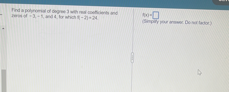 Find a polynomial of degree 3 with real coefficients and f(x)=□
zeros of - 3, - 1, and 4, for which f(-2)=24. (Simplify your answer. Do not factor.)