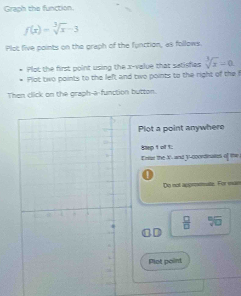 Graph the function,
f(x)=sqrt[3](x)-3
Plot five points on the graph of the function, as follows. 
Plot the first point using the x -value that satisfies sqrt[3](x)=0. 
Plot two points to the left and two points to the right of the f
Then click on the graph-a-function button. 
Plot a point anywhere 
Step 1 of 1: 
Enter the X - and y-coordinates of the 
Do not approsimate. For eam
 □ /□  
Plot point