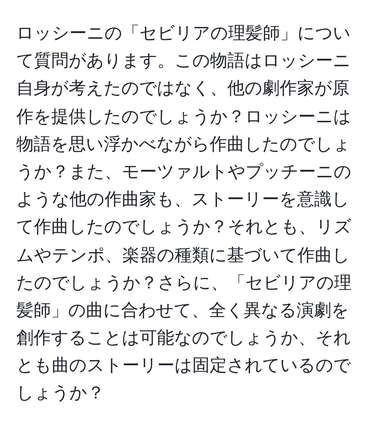 ロッシーニの「セビリアの理髪師」について質問があります。この物語はロッシーニ自身が考えたのではなく、他の劇作家が原作を提供したのでしょうか？ロッシーニは物語を思い浮かべながら作曲したのでしょうか？また、モーツァルトやプッチーニのような他の作曲家も、ストーリーを意識して作曲したのでしょうか？それとも、リズムやテンポ、楽器の種類に基づいて作曲したのでしょうか？さらに、「セビリアの理髪師」の曲に合わせて、全く異なる演劇を創作することは可能なのでしょうか、それとも曲のストーリーは固定されているのでしょうか？