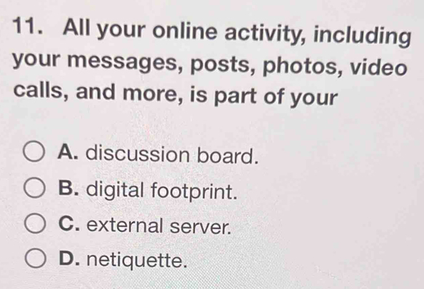 All your online activity, including
your messages, posts, photos, video
calls, and more, is part of your
A. discussion board.
B. digital footprint.
C. external server.
D. netiquette.