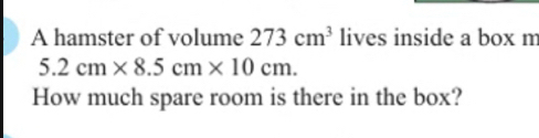 A hamster of volume 273cm^3 lives inside a box m
5.2cm* 8.5cm* 10cm. 
How much spare room is there in the box?