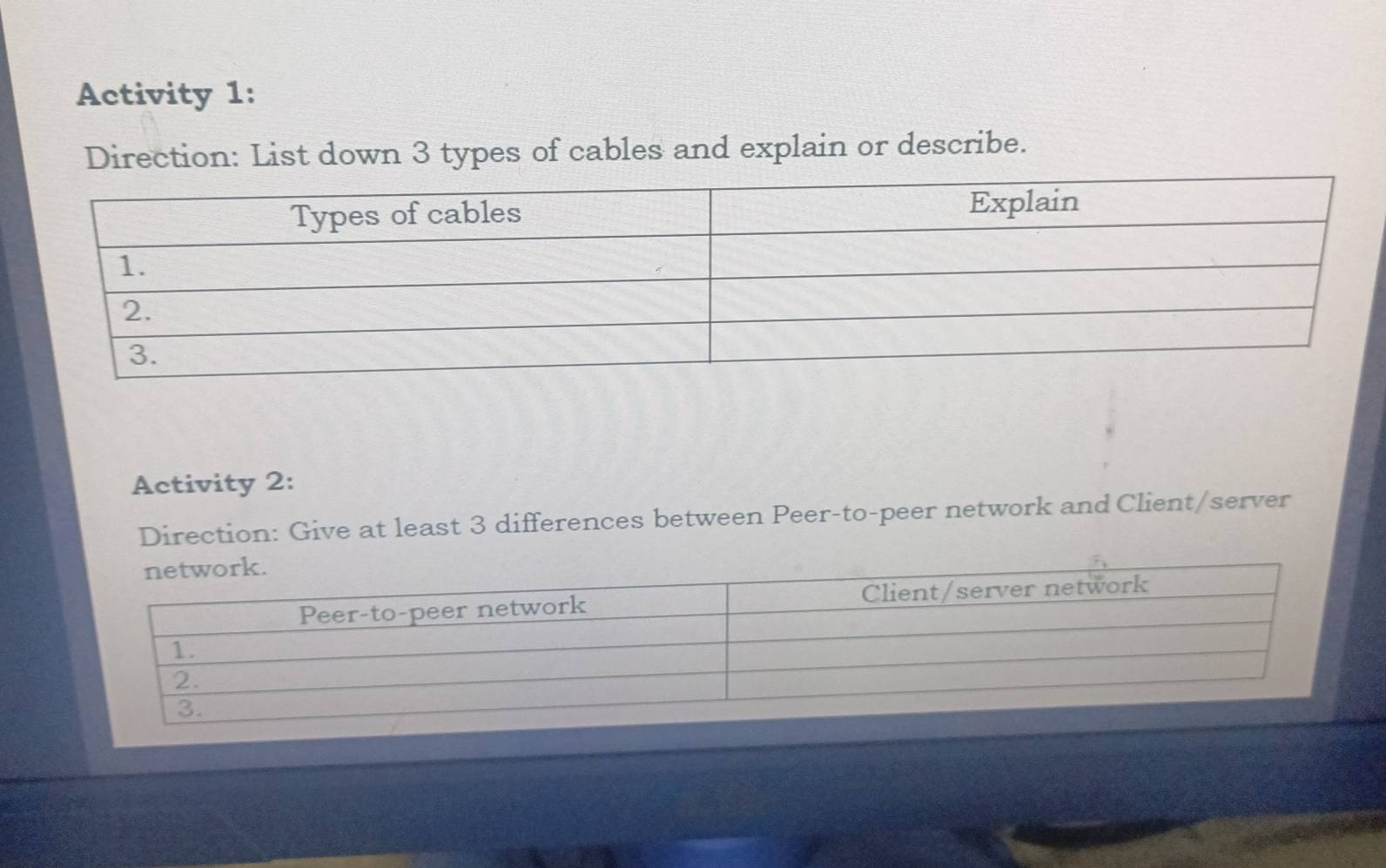 Activity 1: 
Direction: List down 3 types of cables and explain or describe. 
Activity 2: 
Direction: Give at least 3 differences between Peer-to-peer network and Client/server