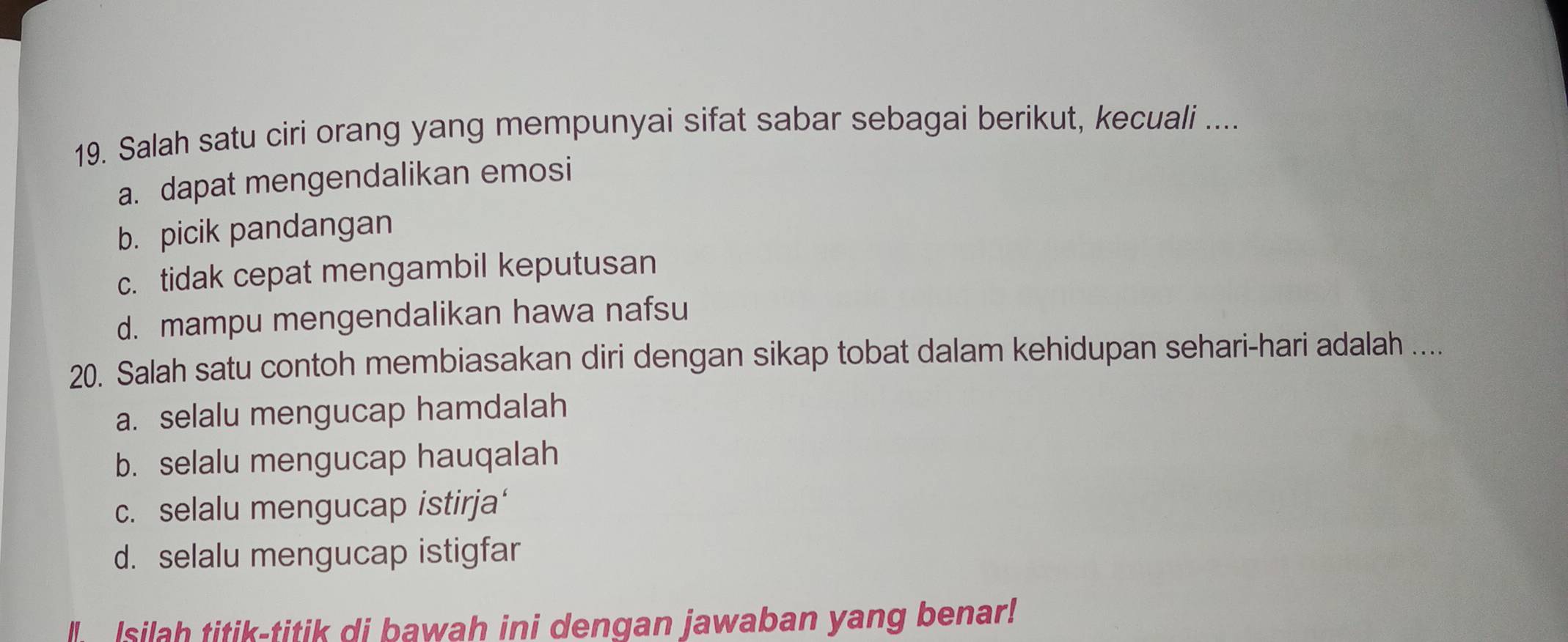 Salah satu ciri orang yang mempunyai sifat sabar sebagai berikut, kecuali ....
a. dapat mengendalikan emosi
b. picik pandangan
c. tidak cepat mengambil keputusan
d. mampu mengendalikan hawa nafsu
20. Salah satu contoh membiasakan diri dengan sikap tobat dalam kehidupan sehari-hari adalah ....
a. selalu mengucap hamdalah
b. selalu mengucap hauqalah
c. selalu mengucap istirja‘
d. selalu mengucap istigfar
Isilah titik-titik di bawah ini dengan jawaban yang benar!