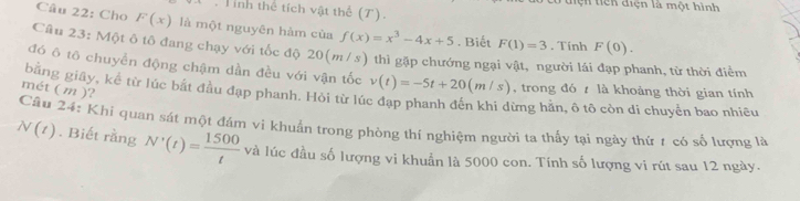 tiện tiên điện là một hình 
. Tình thể tích vật thể (T). 
Câu 22: Cho F(x) là một nguyên hàm của f(x)=x^3-4x+5. Biết F(1)=3. Tính F(0). 
Câu 23: Một ô tô đang chạy với tốc độ 20(m/s) thì gặp chướng ngại vật, người lái đạp phanh, từ thời điểm 
đó ô tô chuyển động chậm dần đều với vận tốc v(t)=-5t+20(m/s) , trong đó là khoảng thời gian tính 
mét ( m )? 
bằng giây, kể từ lúc bắt đầu đạp phanh. Hỏi từ lúc đạp phanh đến khi dừng hằn, ô tô còn di chuyển bao nhiều 
Câu 24: Khi quan sát một đám vi khuẩn trong phòng thí nghiệm người ta thấy tại ngày thứ t có số lương là
N(t). Biết rằng N'(t)= 1500/t  và lúc đầu số lượng vi khuẩn là 5000 con. Tính số lượng vi rút sau 12 ngày.