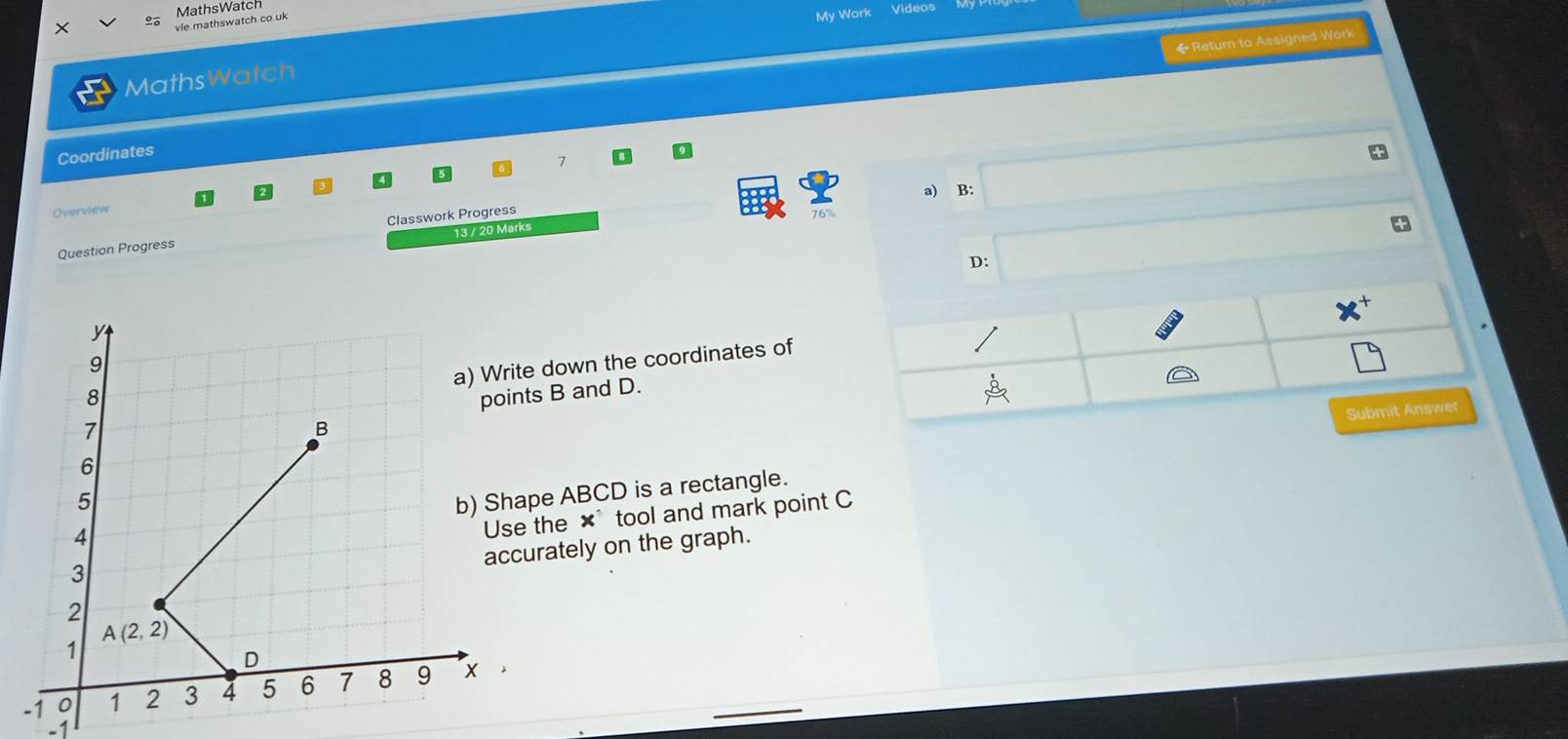 × Videos
vle mathswatch.co uk MathsWatch
My Work
◆ Return to Assigned Work
MathsWatch
Coordinates
7
Overview a) B:
13 / 20 Marks
Question Progress Classwork Progress
D:
e down the coordinates of
ts B and D.
Submit Answer
ape ABCD is a rectangle.
the x° tool and mark point C
urately on the graph.
-1