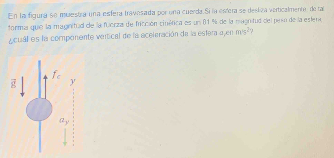 En la figura se muestra una esfera travesada por una cuerda.Si la esfera se desliza verticalmente, de tal
forma que la magnitud de la fuerza de fricción cinética es un 81 % de la magnitud del peso de la esfera,
¿cuál es la componente vertical de la aceleración de la esfera ayen m/s^2 ?