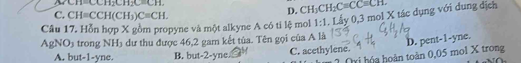 CH=CCH_2CH_2C=CH,
C. CHequiv CCH(CH_3)Cequiv CH.
D. CH_3CH_2Cequiv CCequiv CH. 
Câu 17. Hỗn hợp X gồm propyne và một alkyne A có ti lệ mol 1:1. Lấy 0, 3 mol X tác dụng với dung địch
AgN J trong NH_3 dư thu được 46, 2 gam kết tủa. Tên gọi của A là
D. pent -1 -yne.
A. but -1 -yne. B. but -2 -yne. C. acethylene.
Oxi hóa hoàn toàn 0,05 mol X trong