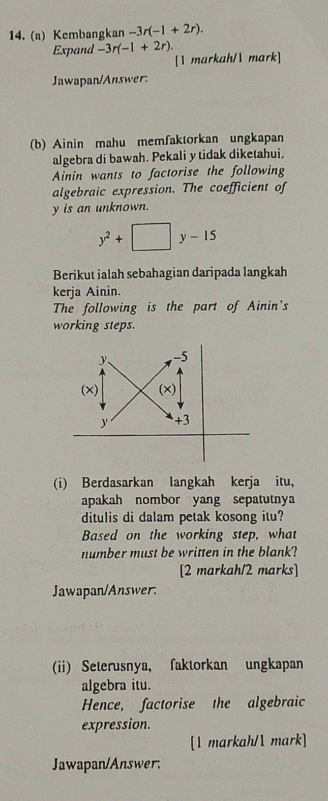 Kembangkan -3r(-1+2r). 
Expand -3r(-1+2r). 
[1 markah/ mark] 
Jawapan/Answer: 
(b) Ainin mahu memfaktorkan ungkapan 
algebra di bawah. Pekali y tidak diketahui. 
Ainin wants to factorise the following 
algebraic expression. The coefficient of
y is an unknown.
y^2+□ y-15
Berikut ialah sebahagian daripada langkah 
kerja Ainin. 
The following is the part of Ainin's 
working steps. 
(i) Berdasarkan langkah kerja itu, 
apakah nombor yang sepatutnya 
ditulis di dalam petak kosong itu? 
Based on the working step, what 
number must be written in the blank? 
[2 markah/2 marks] 
Jawapan/Answer. 
(ii) Seterusnya, faktorkan ungkapan 
algebra itu. 
Hence, factorise the algebraic 
expression. 
[1 markah/ mark] 
Jawapan/Answer;