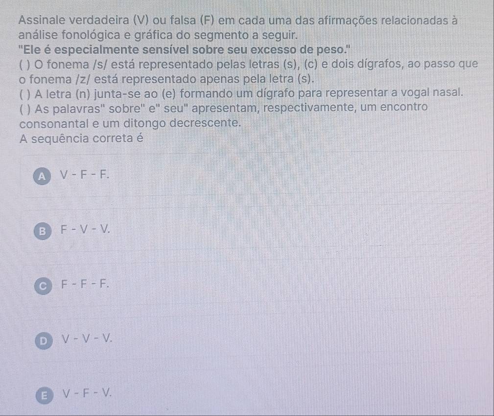 Assinale verdadeira (V) ou falsa (F) em cada uma das afirmações relacionadas à
análise fonológica e gráfica do segmento a seguir.
"Ele é especialmente sensível sobre seu excesso de peso."
( ) O fonema /s/ está representado pelas letras (s), (c) e dois dígrafos, ao passo que
o fonema /z/ está representado apenas pela letra (s).
C ) A letra (n) junta-se ao (e) formando um dígrafo para representar a vogal nasal.
) As palavras'' sobre'' e" seu" apresentam, respectivamente, um encontro
consonantal e um ditongo decrescente.
A sequência correta é
A V-F-F.
B F-V-V.
C F-F-F.
D V-V-V.
E V-F-V.