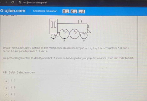 ujian.com Konstanta Education 0 1 B0 118
o ma 
Sebuah kereta api seperti gambar di atas mempunyai 4 buah roda dengan R_1=R_2+R_3!= R_4
berturut-turut pada tepi roda 1, 3, dan 4. Terdapat titik A, B, dan C
jika perbandingan antara Rý dan R adalah 3:2 , maka perbandingan banyaknya putaran antara roda 1 dan roda 3 adalah
Pilih Salah Satu Jawaban
A 2:3
B 4:9
C 3:2