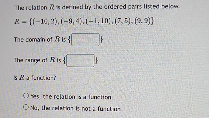 The relation R is defined by the ordered pairs listed below.
R= (-10,2),(-9,4),(-1,10),(7,5),(9,9)
The domain of R is  □ 
The range of R is  □ 
Is R a function?
Yes, the relation is a function
No, the relation is not a function