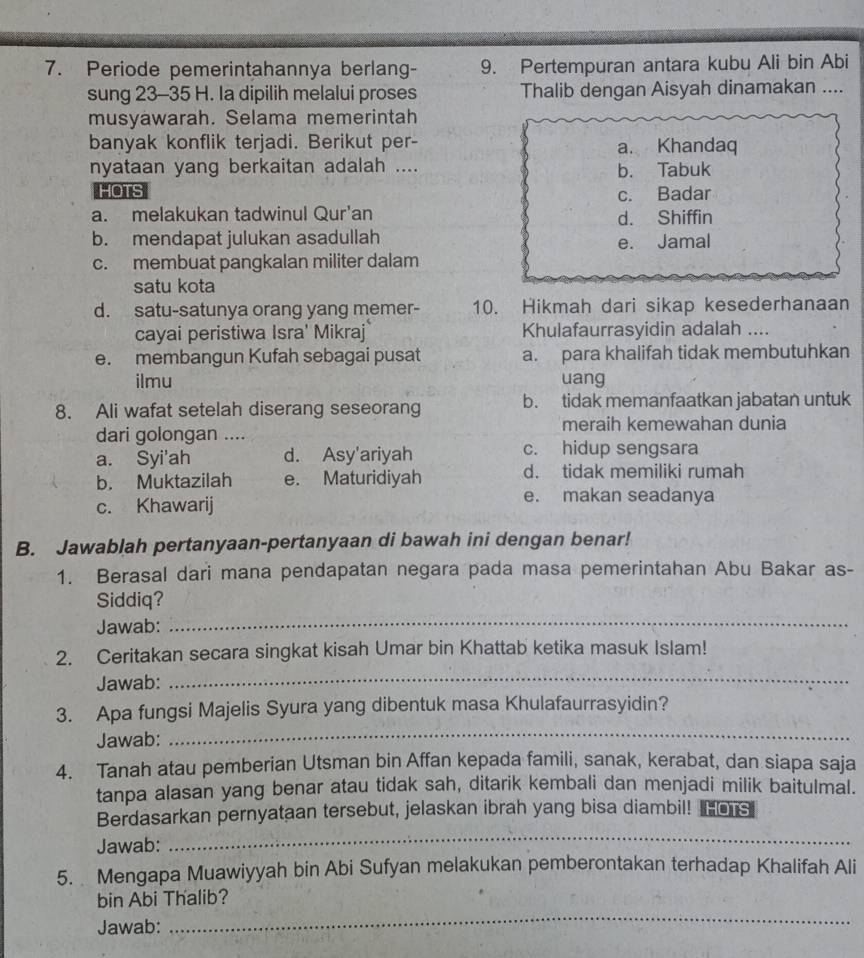 Periode pemerintahannya berlang- 9. Pertempuran antara kubu Ali bin Abi
sung 23-35 H. Ia dipilih melalui proses Thalib dengan Aisyah dinamakan ....
musyäwarah. Selama memerintah
banyak konflik terjadi. Berikut per- a. Khandaq
nyataan yang berkaitan adalah .... b. Tabuk
HOTS c. Badar
a. melakukan tadwinul Qur'an d. Shiffin
b. mendapat julukan asadullah
e. Jamal
c. membuat pangkalan militer dalam
satu kota
d. satu-satunya orang yang memer- 10. Hikmah dari sikap kesederhanaan
cayai peristiwa Isra' Mikraj Khulafaurrasyidin adalah ....
e. membangun Kufah sebagai pusat a. para khalifah tidak membutuhkan
ilmu uang
8. Ali wafat setelah diserang seseorang b. tidak memanfaatkan jabatan untuk
dari golongan .... meraih kemewahan dunia
a. Syi'ah d. Asy'ariyah c. hidup sengsara
b. Muktazilah e. Maturidiyah d. tidak memiliki rumah
c. Khawarij
e. makan seadanya
B. Jawablah pertanyaan-pertanyaan di bawah ini dengan benar!
1. Berasal dari mana pendapatan negara pada masa pemerintahan Abu Bakar as-
Siddiq?
Jawab:_
2. Ceritakan secara singkat kisah Umar bin Khattab ketika masuk Islam!
Jawab:
_
_
3. Apa fungsi Majelis Syura yang dibentuk masa Khulafaurrasyidin?
Jawab:
4. Tanah atau pemberian Utsman bin Affan kepada famili, sanak, kerabat, dan siapa saja
tanpa alasan yang benar atau tidak sah, ditarik kembali dan menjadi milik baitulmal.
_
Berdasarkan pernyataan tersebut, jelaskan ibrah yang bisa diambil! Fos
Jawab:
5.  Mengapa Muawiyyah bin Abi Sufyan melakukan pemberontakan terhadap Khalifah Ali
_
bin Abi Thalib?
Jawab: