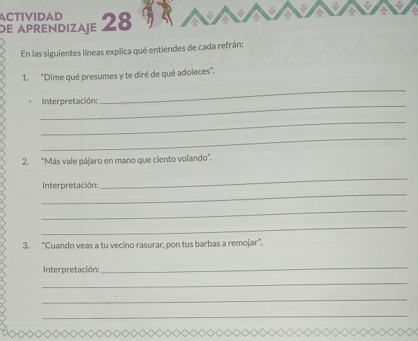 ACTIVIDAD 
dE APrENDIZAE 28 
En las siguientes líneas explica qué entiendes de cada refrán: 
1. "Dime qué presumes y te diré de qué adoleces”. 
_ 
Interpretación: 
_ 
_ 
_ 
2. “Más vale pájaro en mano que ciento volando''. 
_ 
_ 
Interpretación: 
_ 
_ 
3. “Cuando veas a tu vecino rasurar, pon tus barbas a remojar”. 
Interpretación: 
_ 
_ 
_ 
_