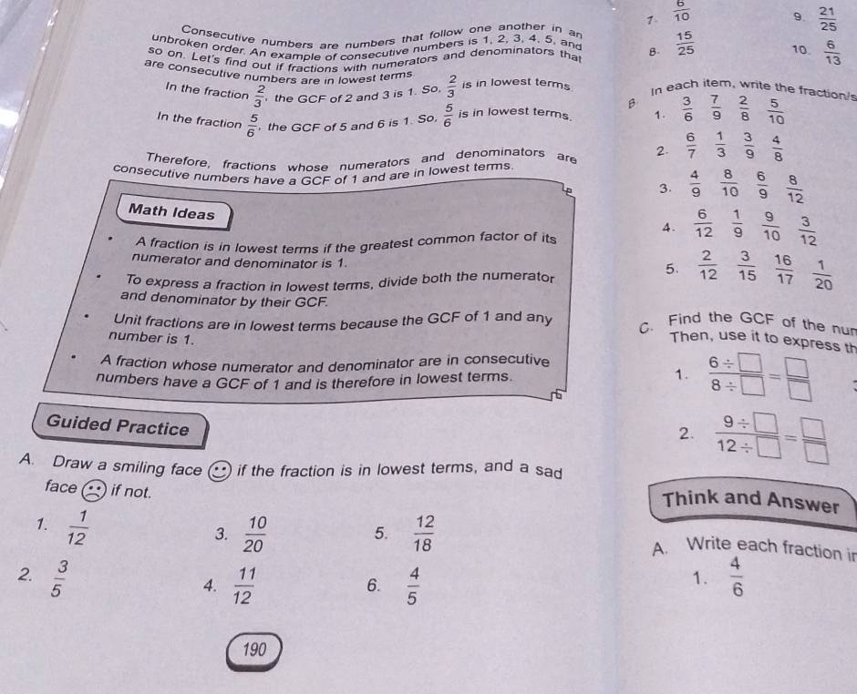  6/10 
9.  21/25 
Consecutive numbers are numbers that follow one another in an
unbroken order. An example of consecutive numbers is 1, 2, 3, 4, 5. and
so on. Let's find out if fractions with numerators and denominators that B.  15/25  10.  6/13 
are consecutive numbers are in lowest terms  2/3  is in lowest terms In each item, write the fraction'
In the fraction  2/3  the GCF of 2 and 3 is 1. So.
B
In the fraction  5/6  the GCF of 5 and 6 is 1. So,  5/6  is in lowest terms. 1.  3/6   7/9  2/8  5/10 
Therefore, fractions whose numerators and denominators are 2.  6/7   1/3  3/9  4/8 
consecutive numbers have a GCF of 1 and are in lowest terms.
3.  4/9   8/10   6/9  8/12 
Math Ideas
4.  6/12   1/9   9/10 
A fraction is in lowest terms if the greatest common factor of its  3/12 
numerator and denominator is 1  1/20 
To express a fraction in lowest terms, divide both the numerator
5.  2/12   3/15   16/17 
and denominator by their GCF.
Unit fractions are in lowest terms because the GCF of 1 and any C. Find the GCF of the nu
number is 1.
Then, use it to express th
A fraction whose numerator and denominator are in consecutive
numbers have a GCF of 1 and is therefore in lowest terms.  (6/ □ )/8/ □  = □ /□  
1.
Guided Practice
2.  (9/ □ )/12/ □  = □ /□  
A. Draw a smiling face if the fraction is in lowest terms, and a sad
face if not.
Think and Answer
1.  1/12 
3.  10/20   12/18 
5.
A. Write each fraction ir
2.  3/5   4/6 
4.  11/12   4/5 
6.
1.
190