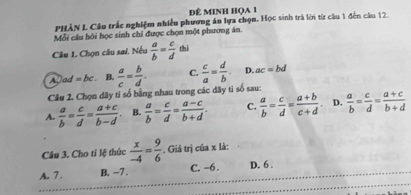 đÊ MINH HọA 1
PHÀN L Câu trấc nghiệm nhiều phương án lựa chọn. Học sinh trả lời từ câu 1 đến câu 12.
Mỗi câu hỏi học sinh chỉ được chọn một phương án.
Câu 1. Chọn câu sai. Nếu  a/b = c/d  thì
A. ad=bc. B.  a/c = b/d . C.  c/a = d/b . D. ac=bd
Câu 2. Chọn dãy ti số bằng nhau trong các dãy ti số sau:
A.  a/b = c/d = (a+c)/b-d . B.  a/b = c/d = (a-c)/b+d . C.  a/b = c/d = (a+b)/c+d . D.  a/b = c/d = (a+c)/b+d 
Câu 3. Cho ti lệ thức  x/-4 = 9/6 . Giá trị của x là:
A. 7. B. −7. C. -6. D. 6.