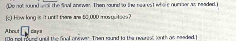 (Do not round until the final answer. Then round to the nearest whole number as needed.) 
(c) How long is it until there are 60,000 mosquitoes? 
About □ days
(Do not round until the final answer. Then round to the nearest tenth as needed.)