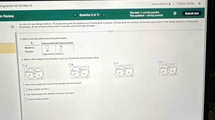 ning Section 04 Fall 2024 CO shania willlams 11/30/24 1:55 PM
m Review Question 2 of 11 This test: 11 point(s) possible This question: 1 point(s) possible Submit test
In a trial of a new allergy medicine, 75 people were given the medicine and 75 were given a placebo. Of those given the medicine, 50 showed improvement in their allergy symploms. Of those given
the placebo, 45 did not show improvement. Complete parts (a) through (d) below.
a. Make a two-way table summarizing the reviews
b. Make a Venn diagram from the table in part (a). Choose the correct answer below
A. ○ c. D.
85 59 29 45
o. How many people who received the placebo did not improve?
(Type a whole number )
d. How many people who received medicine improved?
(Type a whole number.)