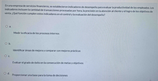 En una empresa de servicios financieros, se establecieron indicadores de desempeño para evaluar la productividad de los empleados. Los
indicadores incluyen la cantidad de transacciones procesadas por hora, la precisión en la atención al cliente y el logro de los objetivos de
venta. ¿Qué función cumplen estos indicadores en el control y la evaluación del desempeño?
a.
Medir la efcacia de los procesos internos
b.
Identificar áreas de mejora y comparar con mejores prácticas
C.
Evaluar el grado de éxito en la consecución de metas y objetivos
d. Proporcionar una base para la toma de decisiones