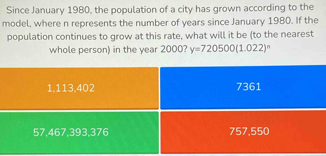 Since January 1980, the population of a city has grown according to the
model, where n represents the number of years since January 1980. If the
population continues to grow at this rate, what will it be (to the nearest
whole person) in the year 2000? y=720500(1.022)^n
1,113,402 7361
57,467,393,376 757,550