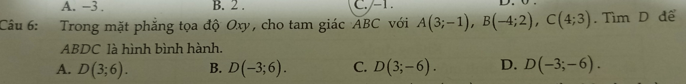 A. -3. B. 2. C. -1.
Câu 6: Trong mặt phẳng tọa độ Oxy, cho tam giác ABC với A(3;-1), B(-4;2), C(4;3).Tìm D để
ABDC là hình bình hành.
A. D(3;6). B. D(-3;6). C. D(3;-6).
D. D(-3;-6).