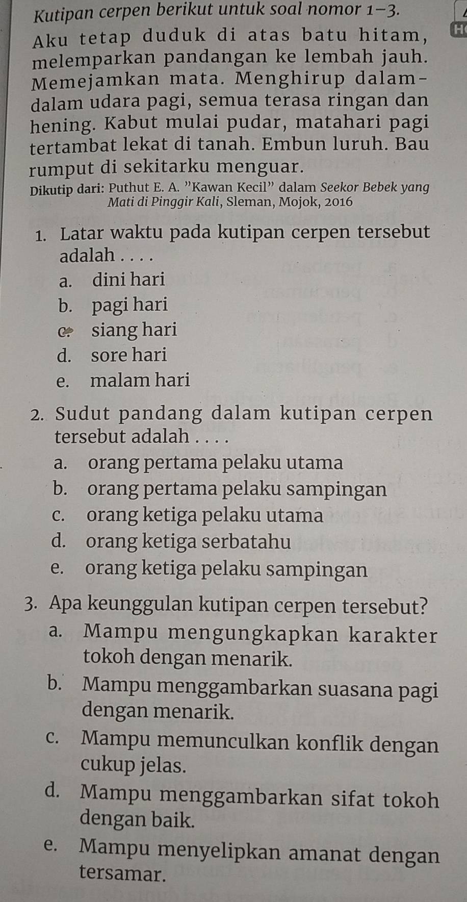 Kutipan cerpen berikut untuk soal nomor 1-3.
Aku tetap duduk di atas batu hitam, H
melemparkan pandangan ke lembah jauh.
Memejamkan mata. Menghirup dalam-
dalam udara pagi, semua terasa ringan dan
hening. Kabut mulai pudar, matahari pagi
tertambat lekat di tanah. Embun luruh. Bau
rumput di sekitarku menguar.
Dikutip dari: Puthut E. A. ”Kawan Kecil” dalam Seekor Bebek yang
Mati di Pinggir Kali, Sleman, Mojok, 2016
1. Latar waktu pada kutipan cerpen tersebut
adalah . . . .
a. dini hari
b. pagi hari
c siang hari
d. sore hari
e. malam hari
2. Sudut pandang dalam kutipan cerpen
tersebut adalah . . . .
a. orang pertama pelaku utama
b. orang pertama pelaku sampingan
c. orang ketiga pelaku utama
d. orang ketiga serbatahu
e. orang ketiga pelaku sampingan
3. Apa keunggulan kutipan cerpen tersebut?
a. Mampu mengungkapkan karakter
tokoh dengan menarik.
b. Mampu menggambarkan suasana pagi
dengan menarik.
c. Mampu memunculkan konflik dengan
cukup jelas.
d. Mampu menggambarkan sifat tokoh
dengan baik.
e. Mampu menyelipkan amanat dengan
tersamar.