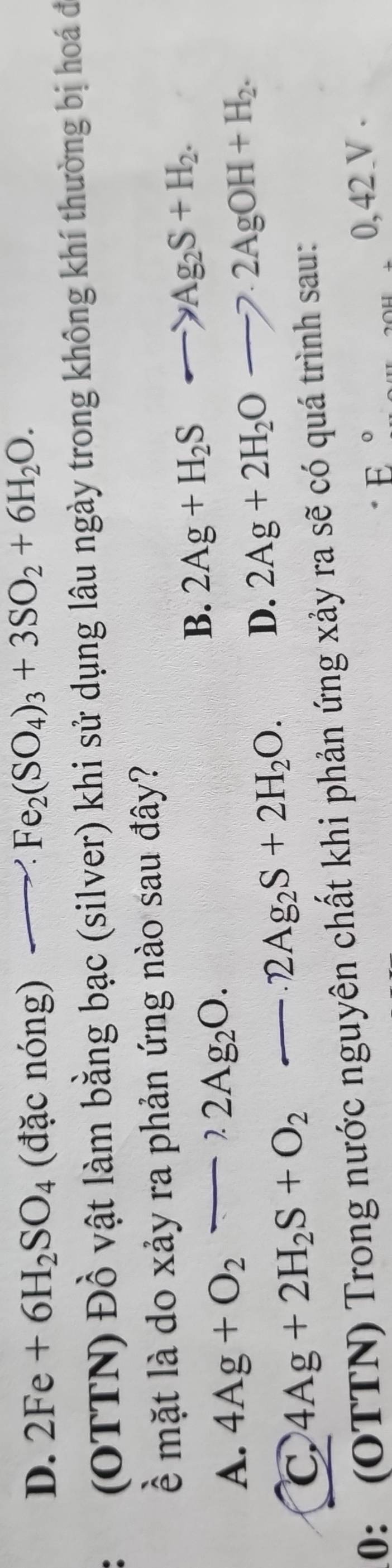 D. 2Fe+6H_2SO_4 (đặc nón 1g )to Fe_2(SO_4)_3+3SO_2+6H_2O. 
(OTTN) Đồ vật làm bằng bạc (silver) khi sử dụng lâu ngày trong không khí thường bị hoá đi
ề mặt là do xảy ra phản ứng nào sau đây?
B. 2Ag+H_2S->Ag_2S+H_2.
A. 4Ag+O_2to 2Ag_2O.
C 4Ag+2H_2S+O_2-2Ag_2S+2H_2O. D. 2Ag+2H_2Oto · 2AgOH+H_2. 
10: (OTTN) Trong nước nguyên chất khi phản ứng xảy ra sẽ có quá trình sau:
E° 0, 42 V .