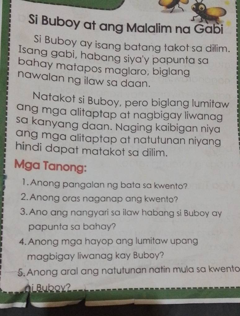 Si Buboy at ang Malalim na Gàbi 
Si Buboy ay isang batang takot sa dilim. 
Isang gabi, habang siya'y papunta sa 
bahay matapos maglaro, biglang 
nawalan ng ilaw sa daan. 
Natakot si Buboy, pero biglang lumitaw 
ang mga alitaptap at nagbigay liwanag 
sa kanyang daan. Naging kaibigan niya 
ang mga alitaptap at natutunan niyang 
hindi dapat matakot sa dilim. 
Mga Tanong: 
1.Anong pangalan ng bata sa kwento? 
2. Anong oras naganap ang kwento? 
3. Ano ang nangyari sa ilaw habang si Buboy ay 
papunta sa bahay? 
4. Anong mga hayop ang lumitaw upang 
magbigay liwanag kay Buboy? 
5. Anong aral ang natutunan natin mula sa kwento 
n i Buboy?