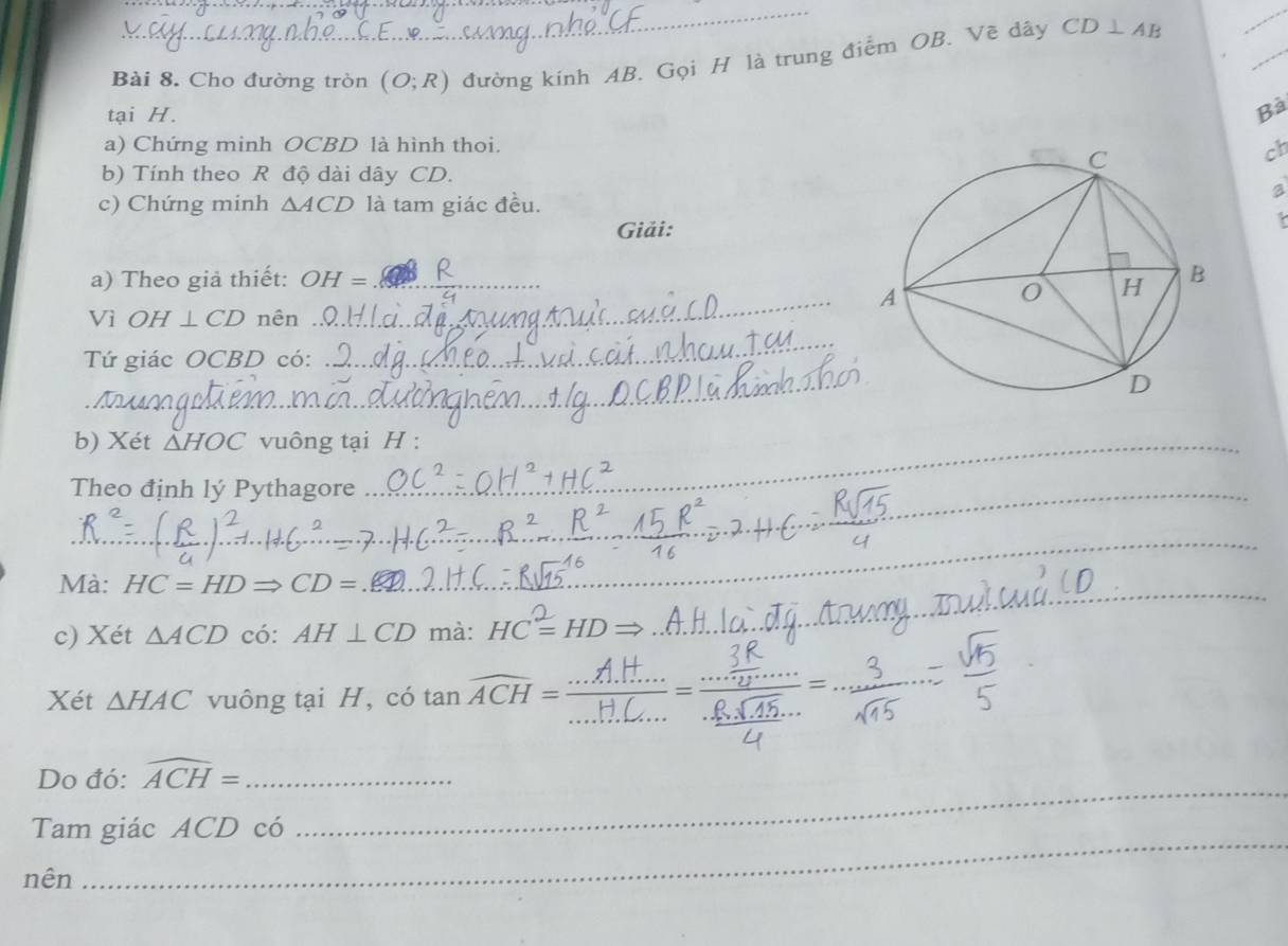 Cho đường tròn (O;R) đường kính AB. Gọi H là trung điểm OB. Vẽ dây CD⊥ AB
_ 
tại H. 
Bà 
a) Chứng minh OCBD là hình thoi.
ch
b) Tính theo R độ dài dây CD. 
a 
c) Chứng minh △ ACD là tam giác đều. 
Giải: 
a) Theo giả thiết: OH= _ 
Vì OH⊥ CD nên 
_ 
_ 
Tứ giác OCBD có: 
_ 
b) Xét △ HOC vuông tại H : 
Theo định lý Pythagore 
_ 
_ 
_ 
_ 
_ 
Mà: HC=HDRightarrow CD=
c) Xét △ ACD có: AH⊥ CD mà: HC=HI
_ 
_ 
Xét △ HAC vuông tại H, có tan widehat ACH= _ 
Do đó: widehat ACH= _ 
Tam giác ACD có 
_ 
nên 
_