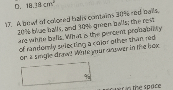 D. 18.38cm^3
17. A bowl of colored balls contains 30% red balls,
20% blue balls, and 30% green balls; the rest
are white balls. What is the percent probability
of randomly selecting a color other than red
on a single draw? Write your answer in the box.
96
oswer in the space