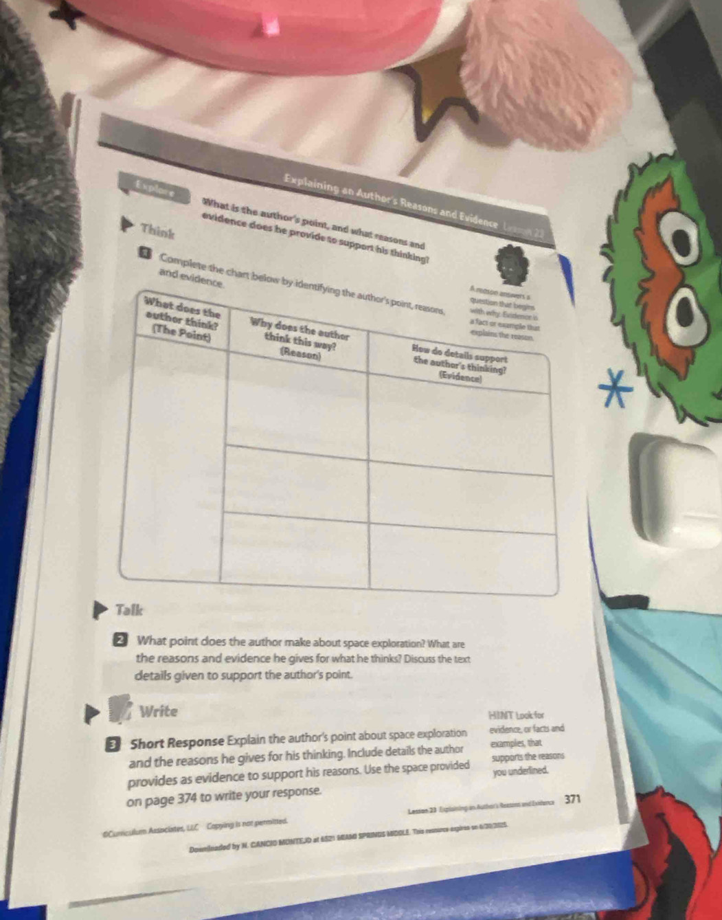 Explaining an Author's Reasons and Evidence L 
Explore What is the author's point, and what reasons and 
Think 
evidence does he provide to support his thinking 
and evi 
Complete the chart bel 
2 What point does the author make about space exploration? What are 
the reasons and evidence he gives for what he thinks? Discuss the text 
details given to support the author's point. 
Write 
HINT Look for 
€ Short Response Explain the author's point about space exploration evidence, or facts and 
and the reasons he gives for his thinking. Include details the author examples, that 
provides as evidence to support his reasons. Use the space provided supports the reasons 
you underlined. 
on page 374 to write your response. 
OCumculum Associates, LEC Copying is not permitted. Lesson 23 Espisining on Authar's Reasons and Evidence 371 
eeilnaded by N. CANCIO MONTEID at 6S21 MAM SPRINGS MIDOLE. This ressunce expires on 6/302125.