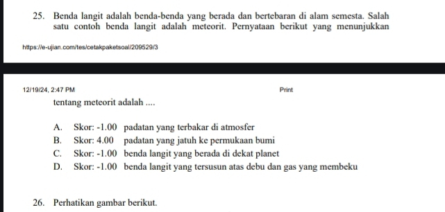 Benda langit adalah benda-benda yang berada dan bertebaran di alam semesta. Salah
satu contoh benda langit adalah meteorit. Pernyataan berikut yang menunjukkan
https://e-ujian.com/tes/cetakpaketsoal/209529/3
12/19/24. 2:47PM Print
tentang meteorit adalah ....
A. Skor: -1.00 padatan yang terbakar di atmosfer
B. Skor: 4.00 padatan yang jatuh ke permukaan bumi
C. Skor: -1.00 benda langit yang berada di dekat planet
D. Skor: -1.00 benda langit yang tersusun atas debu dan gas yang membeku
26. Perhatikan gambar berikut.