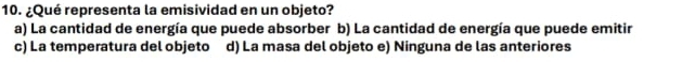 ¿Qué representa la emisividad en un objeto?
a) La cantidad de energía que puede absorber b) La cantidad de energía que puede emitir
c) La temperatura del objeto d) La masa del objeto e) Ninguna de las anteriores