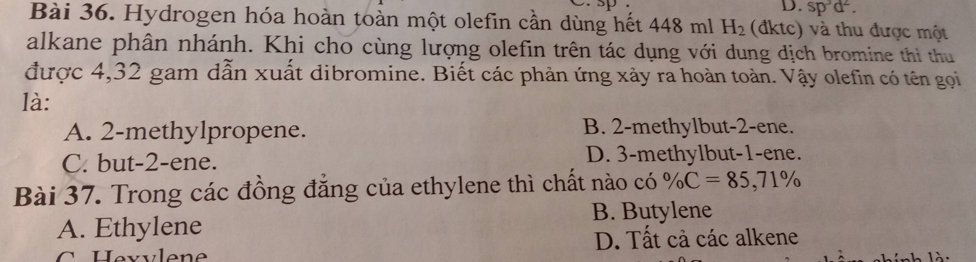 D. sp^3d^2. 
Bài 36. Hydrogen hóa hoàn toàn một olefin cần dùng hết 448 ml H_2 (đktc) và thu được một
alkane phân nhánh. Khi cho cùng lượng olefin trên tác dụng với dung dịch bromine thi thu
được 4,32 gam dẫn xuất dibromine. Biết các phản ứng xảy ra hoàn toàn. Vậy olefin có tên gọi
là:
A. 2 -methylpropene.
B. 2 -methylbut -2 -ene.
C. but -2 -ene.
D. 3 -methylbut -1 -ene.
Bài 37. Trong các đồng đẳng của ethylene thì chất nào có % C=85,71%
B. Butylene
A. Ethylene
D. Tất cả các alkene