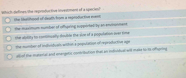 Which defines the reproductive investment of a species?
the likelihood of death from a reproductive event
the maximum number of offspring supported by an environment
the ability to continually double the size of a population over time
the number of individuals within a population of reproductive age
all of the material and energetic contribution that an individual will make to its offspring