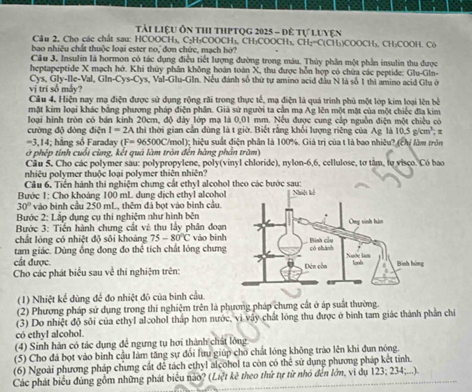 Tải Liệu Ôn thI ThPtQg 2025 - đê tự Luyện
Câu 2. Cho các chất sau: HCOOCH₃, C₂H₅COOCH₃, CH₃COOCH₃, CH_2=C(CH_3)COOCH_3
bao nhiêu chất thuộc loại ester no, đơn chức, mạch hở? H₃. CH₃COOH. Có
Câu 3. Insulin là hormon có tác dụng điều tiết lượng đường trong máu. Thủy phân một phần insulin thu được
heptapeptide X mạch hở. Khi thủy phần không hoàn toàn X, thu được hỗn hợp có chữa các peptide: Glu-Gln-
Cys, Gly-Ile-Val, Gln-Cys-Cys, Val-Glu-Gln. Nếu đánh số thứ tự amino acid đầu N là số 1 thì amino acid Glu ở
vị tri số mấy?
Câu 4. Hiện nay mạ điện được sử dụng rộng rãi trong thực tế, mạ điện là quá trình phủ một lớp kim loại lên bề
mặt kim loại khác bằng phương pháp điện phân. Giả sử người ta cần mạ Ag lên một mặt của một chiếc đĩa kim
loại hình tròn có bán kính 20cm, độ dảy lớp mạ là 0,01 mm. Nếu được cung cấp nguồn điện một chiều có
cường độ dòng điện I=2A thì thời gian cần dùng là t giờ. Biết rằng khổi lượng riêng của Ag là 10.5g/cm^3; π
=3,14; hằng số Faraday (F=96500C /mol); hiệu suất điện phân là 100%. Giả trị của t là bao nhiêu? (chị làm tròn
ở phép tinh cuối cừng, kết quá làm tròn đến hàng phần trăm)
Câu 5. Cho các polymer sau: polypropylene, poly(vinyl chloride), nylon-6,6, cellulose, tơ tầm, tợ visco. Có bao
nhiêu polymer thuộc loại polymer thiên nhiên?
Câu 6. Tiến hành thí nghiệm chưng cất ethyl alcohol theo các bước sau:
Bước 1: Cho khoảng 100 mL dung dịch ethyl alcohol
30° vào bình cầu 250 mL, thêm đả bọt vào bình cầu.
Bước 2: Lắp dụng cụ thi nghiệm như hình bên
Bước 3: Tiến hành chưng cắt và thu lấy phân đoạn
chất lỏng có nhiệt độ sôi khoảng 75-80°C vào bình
tam giác. Dùng ổng đong đo thể tích chất lỏng chưng
cất được. 
Cho các phát biểu sau về thí nghiệm trên:
(1) Nhiệt kể dùng đề đo nhiệt độ của bình cầu.
(2) Phương pháp sử dụng trong thí nghiệm trên là phương pháp chưng cất ở áp suất thường.
(3) Do nhiệt độ sôi của ethyl alcohol thắp hơn nước, vi vậy chất lỏng thu được ở bình tam giác thành phần chi
có ethyl alcohol.
(4) Sinh hàn có tác dụng để ngưng tụ hơi thành chất lỏng.
(5) Cho đá bọt vào bình cầu làm tăng sự đổi lưu giúp cho chất lỏng không trào lên khi đun nóng.
(6) Ngoài phương pháp chưng cất để tách ethyl alcohol ta còn có thể sử dụng phương pháp kết tinh.
Các phát biểu đúng gồm những phát biểu nào? (Liệt kê theo thứ tự từ nhỏ đến lớn, vi dụ 123; 234;...).
