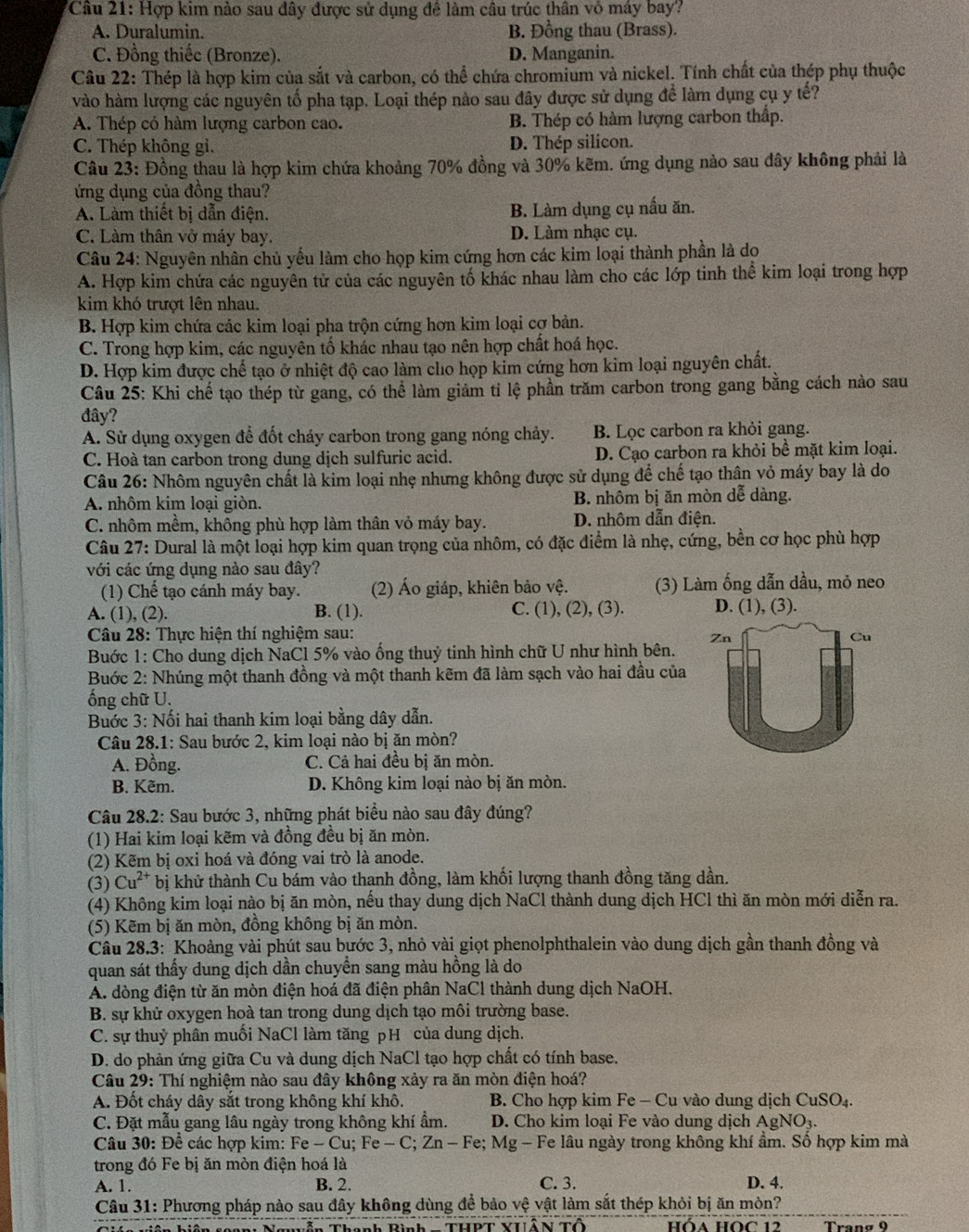 'Câu 21: Hợp kim nào sau đây được sử dụng đề làm câu trúc thân vô máy bay?
A. Duralumin. B. Đồng thau (Brass).
C. Đồng thiếc (Bronze). D. Manganin.
Câu 22: Thép là hợp kim của sắt và carbon, có thể chứa chromium và nickel. Tính chất của thép phụ thuộc
vào hàm lượng các nguyên tổ pha tạp. Loại thép nào sau đây được sử dụng để làm dụng cụ y tế?
A. Thép có hàm lượng carbon cao. B. Thép có hàm lượng carbon thấp.
C. Thép không gi. D. Thép silicon.
Câu 23: Đồng thau là hợp kim chứa khoảng 70% đồng và 30% kẽm. ứng dụng nào sau đây không phải là
ứng dụng của đồng thau?
A. Làm thiết bị dẫn điện. B. Làm dụng cụ nấu ăn.
C. Làm thân vở máy bay. D. Làm nhạc cụ.
Câu 24: Nguyên nhân chủ yếu làm cho họp kim cứng hơn các kim loại thành phần là do
A. Hợp kim chứa các nguyên tử của các nguyên tố khác nhau làm cho các lớp tinh thể kim loại trong hợp
kim khó trượt lên nhau.
B. Hợp kim chứa các kim loại pha trộn cứng hơn kim loại cợ bản.
C. Trong hợp kim, các nguyên tố khác nhau tạo nên hợp chất hoá học.
D. Hợp kim được chế tạo ở nhiệt độ cao làm cho họp kim cứng hơn kim loại nguyên chất.
Câu 25: Khi chế tạo thép từ gang, có thể làm giảm tỉ lệ phần trăm carbon trong gang bằng cách nào sau
đây?
A. Sử dụng oxygen để đốt cháy carbon trong gang nóng chảy. B. Lọc carbon ra khỏi gang.
C. Hoà tan carbon trong dung dịch sulfuric acid. D. Cạo carbon ra khỏi bề mặt kim loại.
Câu 26: Nhôm nguyên chất là kim loại nhẹ nhưng không được sử dụng để chế tạo thân vỏ máy bay là do
A. nhôm kim loại giòn. B. nhôm bị ăn mòn dễ dàng.
C. nhôm mềm, không phù hợp làm thân vỏ máy bay. D. nhôm dẫn điện.
Câu 27: Dural là một loại hợp kim quan trọng của nhôm, có đặc điểm là nhẹ, cứng, bền cơ học phù hợp
với các ứng dụng nào sau đây?
(1) Chế tạo cánh máy bay. (2) Áo giáp, khiên bảo vệ. (3) Làm ống dẫn dầu, mỏ neo
A. (1), (2). B. (1). C. (1), (2), (3). D. (1), (3).
Câu 28: Thực hiện thí nghiệm sau:
Zn
Cu
Buớc 1: Cho dung dịch NaCl 5% vào ống thuỷ tinh hình chữ U như hình bên.
Buớc 2: Nhúng một thanh đồng và một thanh kẽm đã làm sạch vào hai đầu của
ốổng chữ U.
Buớc 3: Nối hai thanh kim loại bằng dây dẫn.
Câu 28.1: Sau bước 2, kim loại nào bị ăn mòn?
A. Đồng. C. Cả hai đều bị ăn mòn.
B. Kẽm. D. Không kim loại nào bị ăn mòn.
Câu 28.2: Sau bước 3, những phát biểu nào sau đây đúng?
(1) Hai kim loại kẽm và đồng đều bị ăn mòn.
(2) Kẽm bị oxi hoá và đóng vai trò là anode.
(3) Cu^(2+) bị khử thành Cu bám vào thanh đồng, làm khối lượng thanh đồng tăng dần.
(4) Không kim loại nào bị ăn mòn, nếu thay dung dịch NaCl thành dung dịch HCl thì ăn mòn mới diễn ra.
(5) Kẽm bị ăn mòn, đồng không bị ăn mòn.
Câu 28.3: Khoảng vài phút sau bước 3, nhỏ vài giọt phenolphthalein vào dung dịch gần thanh đồng và
quan sát thấy dung dịch dần chuyển sang màu hồng là do
A. dòng điện từ ăn mòn điện hoá đã điện phân NaCl thành dung dịch NaOH.
B. sự khử oxygen hoà tan trong dung dịch tạo môi trường base.
C. sự thuỷ phân muồi NaCl làm tăng pH của dung dịch.
D. do phản ứng giữa Cu và dung dịch NaCl tạo hợp chất có tính base.
Câu 29: Thí nghiệm nào sau đây không xảy ra ăn mòn điện hoá?
A. Đốt cháy dây sắt trong không khí khô. B. Cho hợp kim Fe - Cu vào dung dịch CuSO_4
C. Đặt mẫu gang lâu ngày trong không khí ẩm. D. Cho kim loại Fe vào dung dịch AgNO_3.
Câu 30: Để các hợp kim: Fe Fe-Cu;Fe-C;Zn-Fe; Mg - Fe lâu ngày trong không khí ẩm. Số hợp kim mà
trong đó Fe bị ăn mòn điện hoá là
A. 1. B. 2. C. 3. D. 4.
Câu 31: Phương pháp nào sau đây không dùng để bảo vệ vật làm sắt thép khỏi bị ăn mòn?
ễn Thanh Bình  - THPT YHỗN Tộ Hòa HOC 12