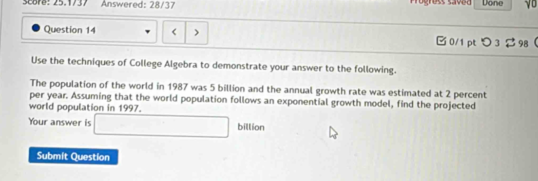 Progress saved 
Score: 25.1737 Answered: 28/37 Done √0 
Question 14 < > 
0/1 pt つ 32 98 
Use the techniques of College Algebra to demonstrate your answer to the following. 
The population of the world in 1987 was 5 billion and the annual growth rate was estimated at 2 percent
per year. Assuming that the world population follows an exponential growth model, find the projected 
world population in 1997. 
Your answer is □ billion
Submit Question