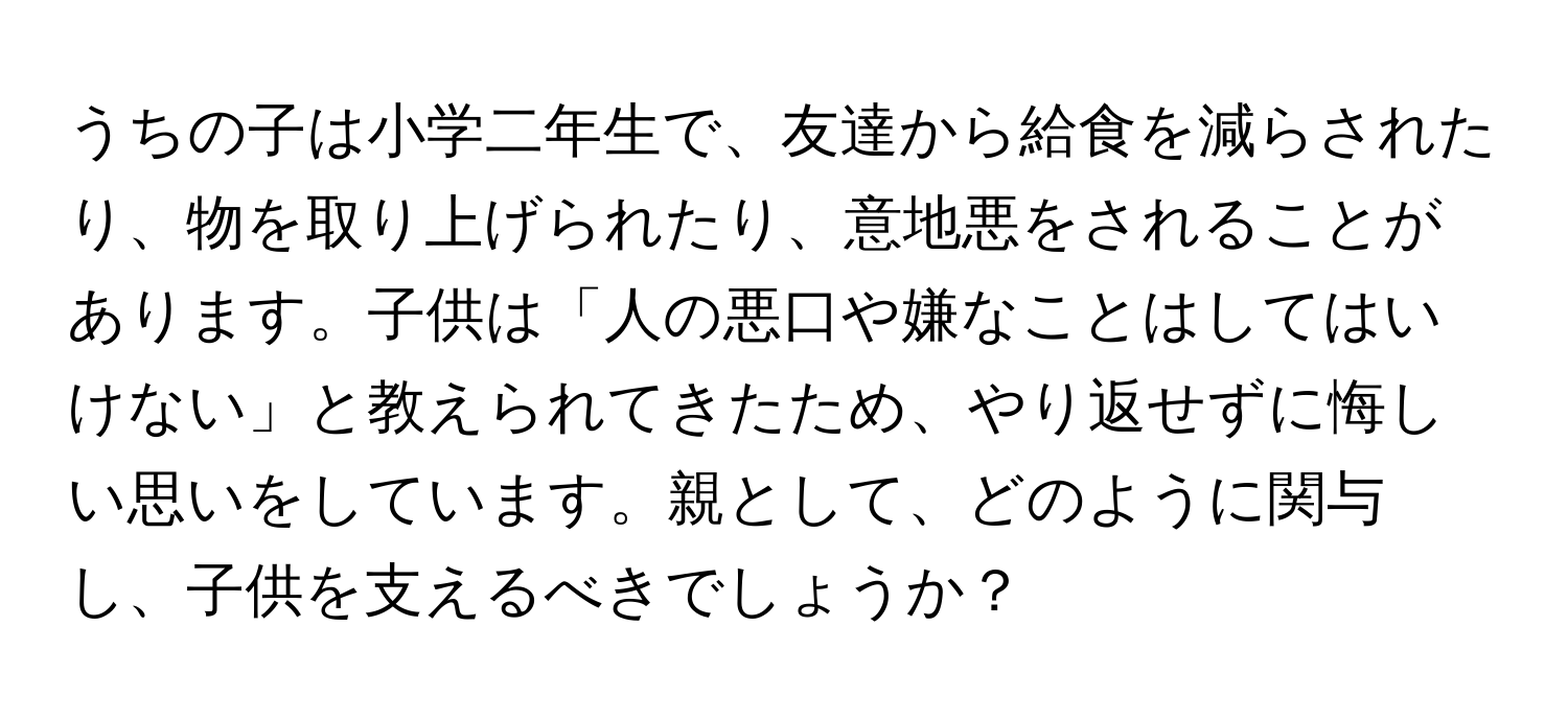 うちの子は小学二年生で、友達から給食を減らされたり、物を取り上げられたり、意地悪をされることがあります。子供は「人の悪口や嫌なことはしてはいけない」と教えられてきたため、やり返せずに悔しい思いをしています。親として、どのように関与し、子供を支えるべきでしょうか？