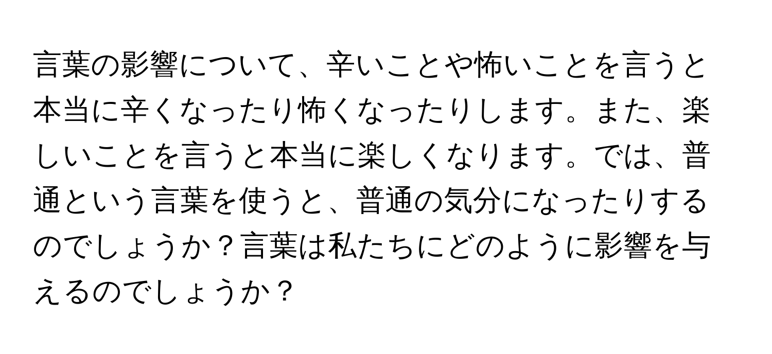 言葉の影響について、辛いことや怖いことを言うと本当に辛くなったり怖くなったりします。また、楽しいことを言うと本当に楽しくなります。では、普通という言葉を使うと、普通の気分になったりするのでしょうか？言葉は私たちにどのように影響を与えるのでしょうか？